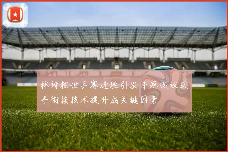 林诗栋世乒赛连胜引发夺冠热议反手衔接技术提升成关键因素