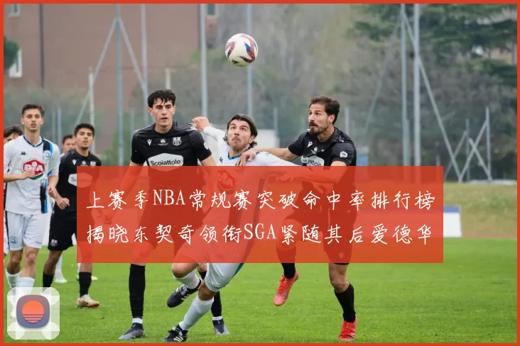上赛季NBA常规赛突破命中率排行榜揭晓东契奇领衔SGA紧随其后爱德华兹表现不俗
