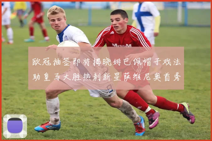 欧冠抽签即将揭晓姆巴佩帽子戏法助皇马大胜热刺新星萨维尼奥首秀精彩表现
